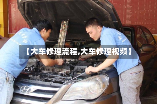 【大车修理流程,大车修理视频】