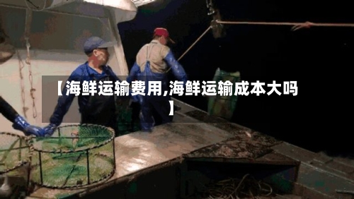【海鲜运输费用,海鲜运输成本大吗】