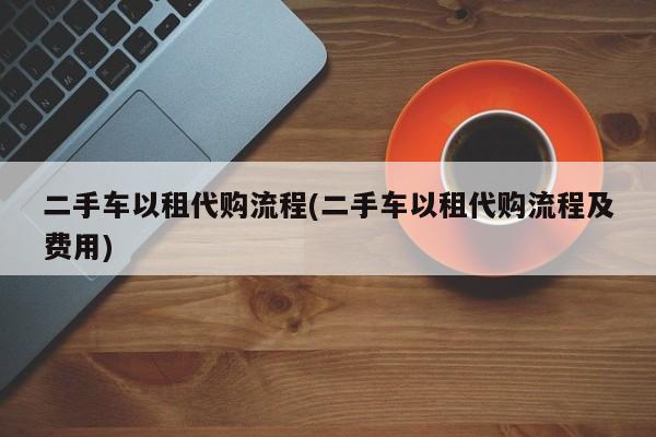二手车以租代购流程(二手车以租代购流程及费用)