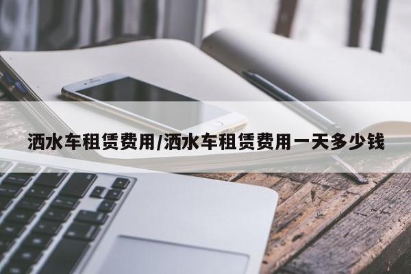 洒水车租赁费用/洒水车租赁费用一天多少钱