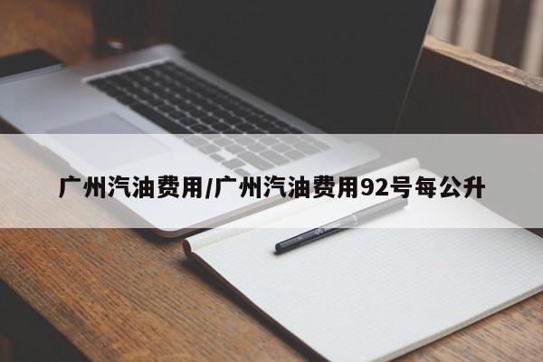 广州汽油费用/广州汽油费用92号每公升