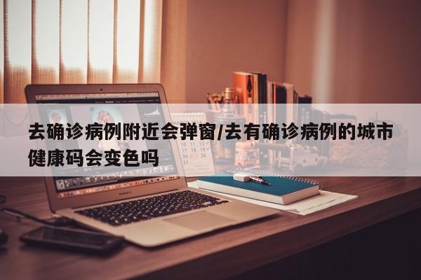 去确诊病例附近会弹窗/去有确诊病例的城市健康码会变色吗