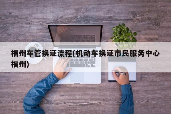 福州车管换证流程(机动车换证市民服务中心福州)