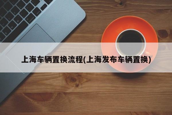上海车辆置换流程(上海发布车辆置换)