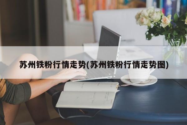 苏州铁粉行情走势(苏州铁粉行情走势图)