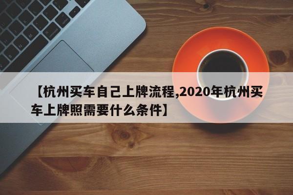 【杭州买车自己上牌流程,2020年杭州买车上牌照需要什么条件】