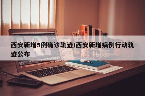 西安新增5例确诊轨迹/西安新增病例行动轨迹公布