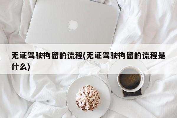 无证驾驶拘留的流程(无证驾驶拘留的流程是什么)