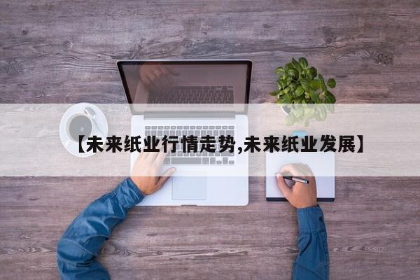 【未来纸业行情走势,未来纸业发展】