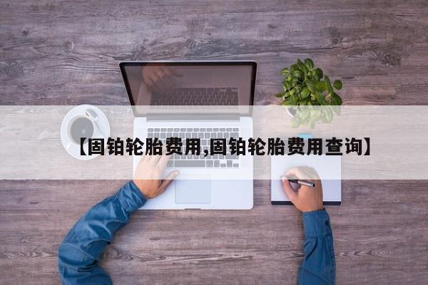 【固铂轮胎费用,固铂轮胎费用查询】