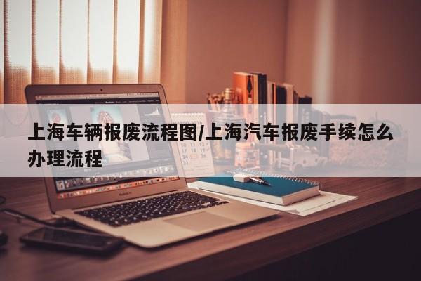 上海车辆报废流程图/上海汽车报废手续怎么办理流程