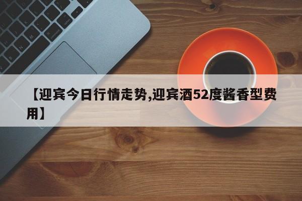 【迎宾今日行情走势,迎宾酒52度酱香型费用】