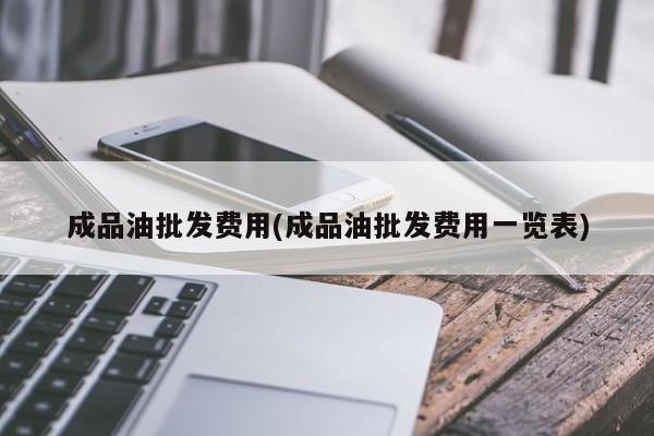 成品油批发费用(成品油批发费用一览表)