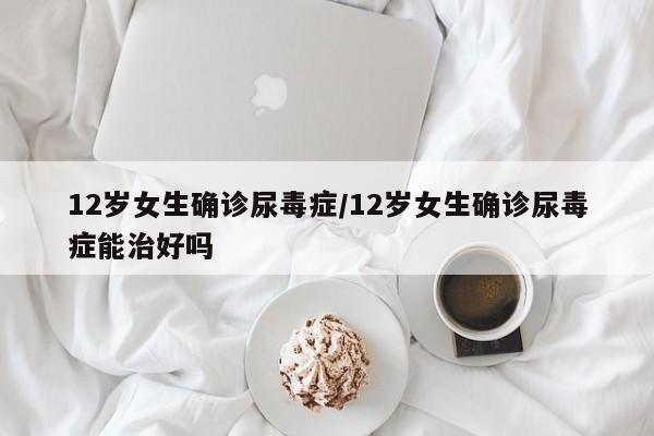 12岁女生确诊尿毒症/12岁女生确诊尿毒症能治好吗
