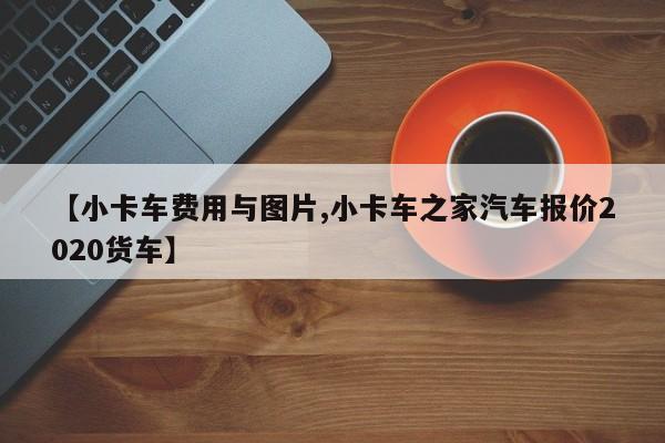 【小卡车费用与图片,小卡车之家汽车报价2020货车】