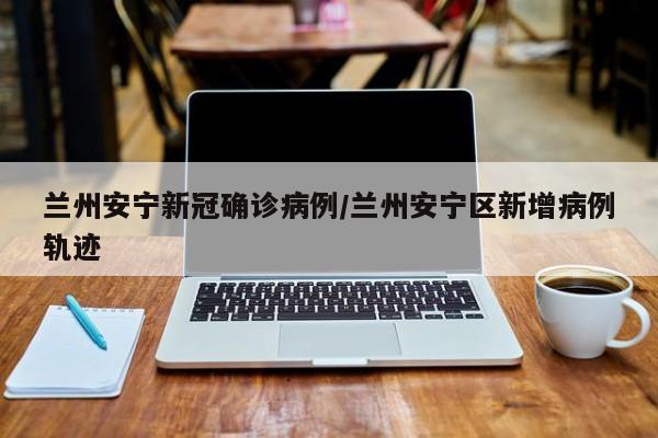 兰州安宁新冠确诊病例/兰州安宁区新增病例轨迹