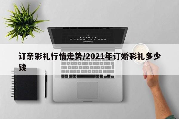 订亲彩礼行情走势/2021年订婚彩礼多少钱