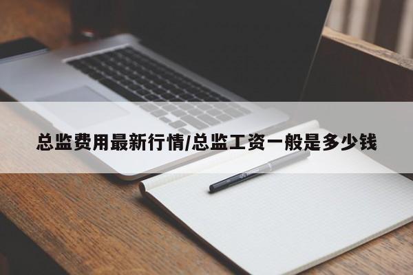 总监费用最新行情/总监工资一般是多少钱