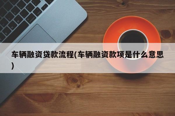 车辆融资贷款流程(车辆融资款项是什么意思)