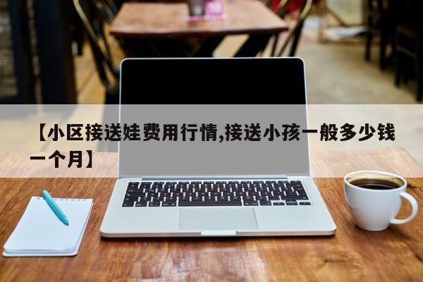 【小区接送娃费用行情,接送小孩一般多少钱一个月】