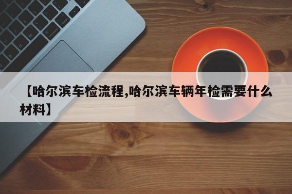 【哈尔滨车检流程,哈尔滨车辆年检需要什么材料】