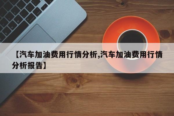 【汽车加油费用行情分析,汽车加油费用行情分析报告】