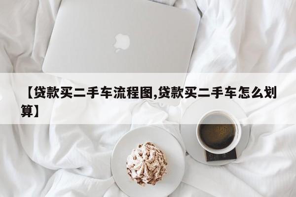 【贷款买二手车流程图,贷款买二手车怎么划算】