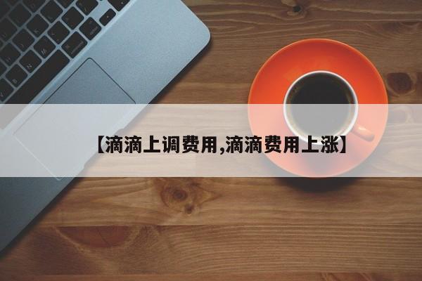 【滴滴上调费用,滴滴费用上涨】