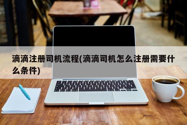 滴滴注册司机流程(滴滴司机怎么注册需要什么条件)