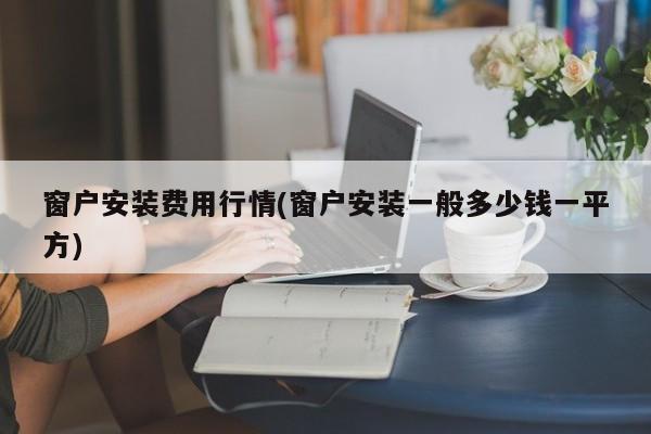 窗户安装费用行情(窗户安装一般多少钱一平方)