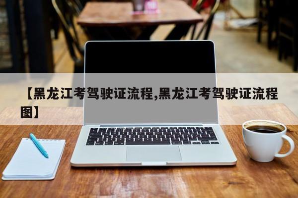 【黑龙江考驾驶证流程,黑龙江考驾驶证流程图】
