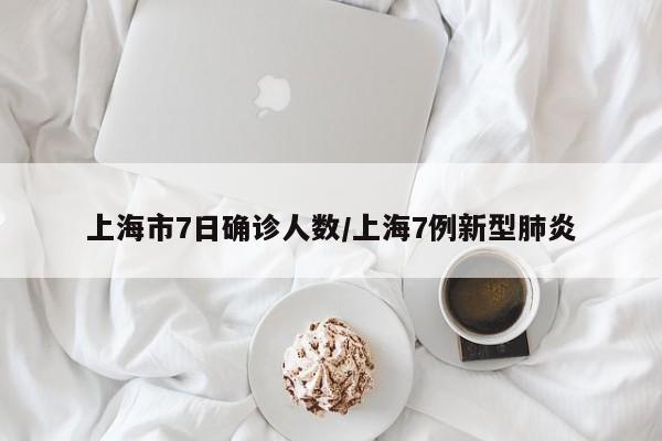 上海市7日确诊人数/上海7例新型肺炎