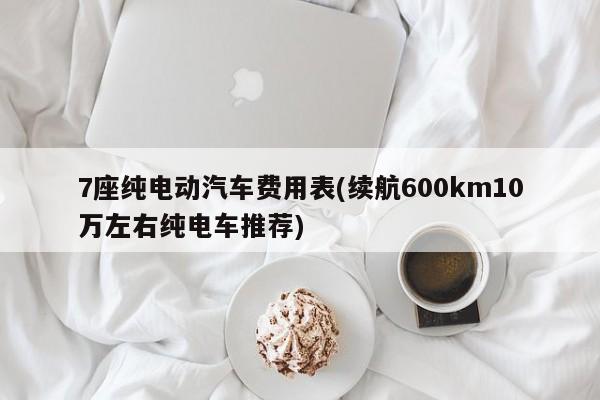 7座纯电动汽车费用表(续航600km10万左右纯电车推荐)
