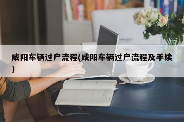 咸阳车辆过户流程(咸阳车辆过户流程及手续)
