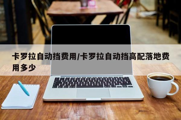 卡罗拉自动挡费用/卡罗拉自动挡高配落地费用多少