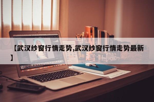 【武汉纱窗行情走势,武汉纱窗行情走势最新】