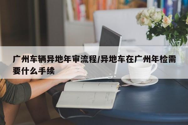 广州车辆异地年审流程/异地车在广州年检需要什么手续