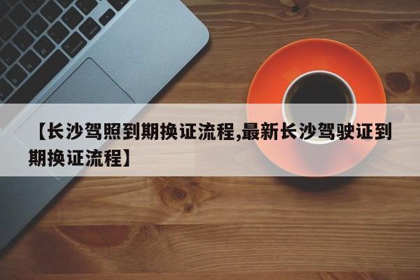【长沙驾照到期换证流程,最新长沙驾驶证到期换证流程】