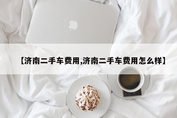【济南二手车费用,济南二手车费用怎么样】
