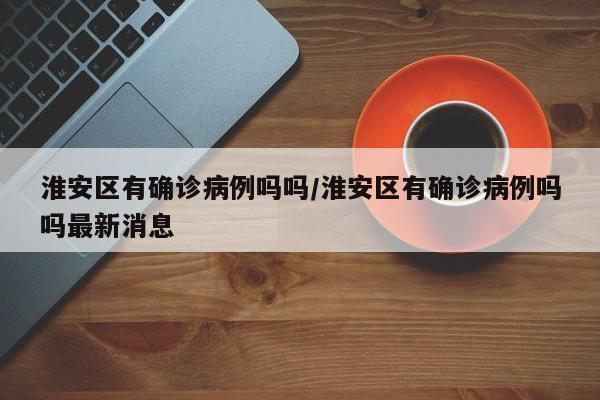 淮安区有确诊病例吗吗/淮安区有确诊病例吗吗最新消息
