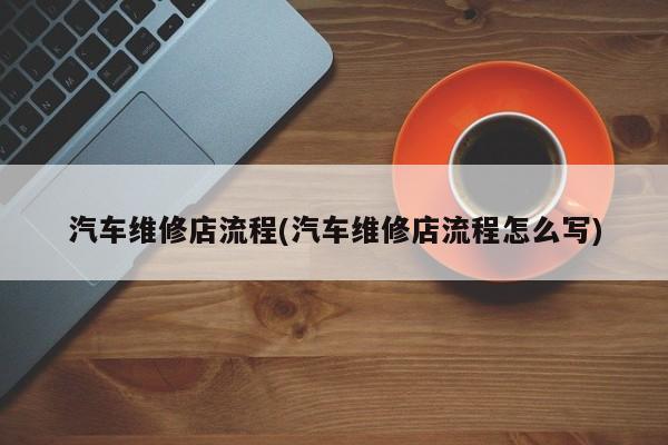 汽车维修店流程(汽车维修店流程怎么写)
