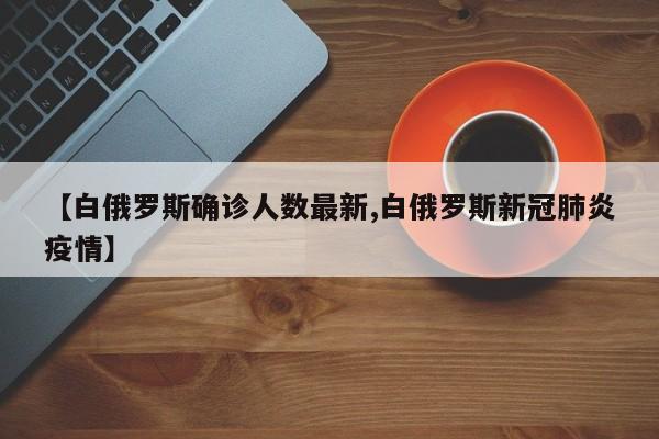 【白俄罗斯确诊人数最新,白俄罗斯新冠肺炎疫情】