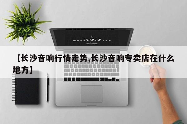 【长沙音响行情走势,长沙音响专卖店在什么地方】