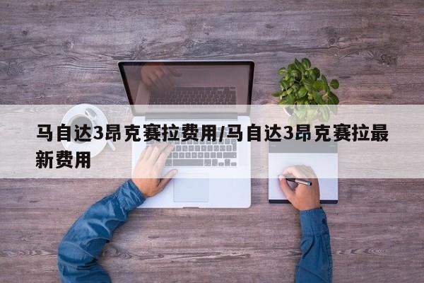 马自达3昂克赛拉费用/马自达3昂克赛拉最新费用