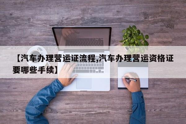 【汽车办理营运证流程,汽车办理营运资格证要哪些手续】