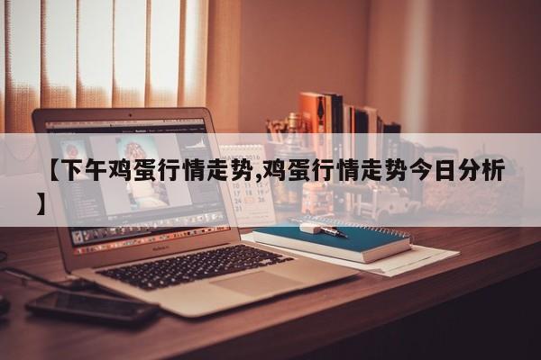 【下午鸡蛋行情走势,鸡蛋行情走势今日分析】