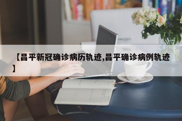 【昌平新冠确诊病历轨迹,昌平确诊病例轨迹】