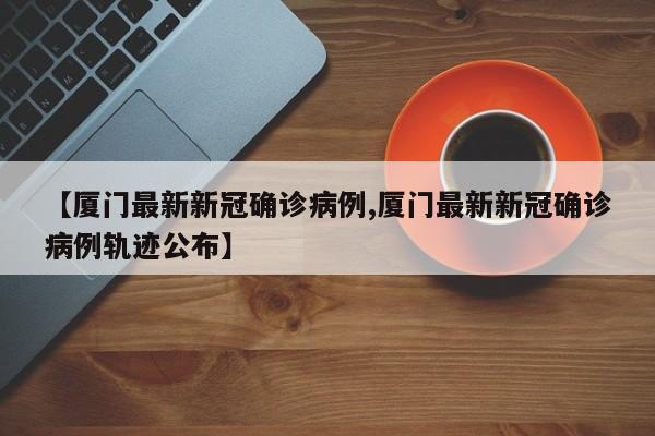 【厦门最新新冠确诊病例,厦门最新新冠确诊病例轨迹公布】