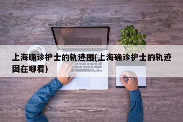上海确诊护士的轨迹图(上海确诊护士的轨迹图在哪看)