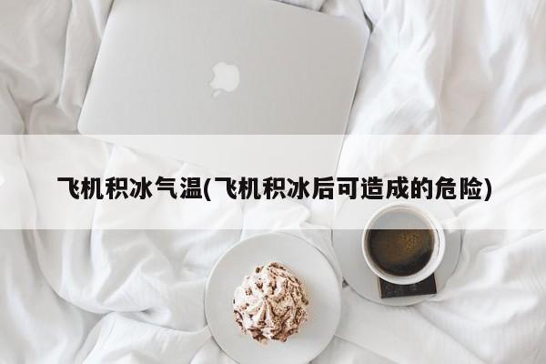 飞机积冰气温(飞机积冰后可造成的危险)